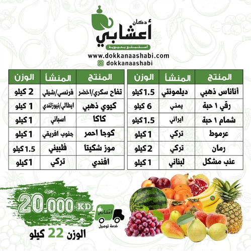 Dorar set (fresh fruits, weight 22 kg) - مجموعة درر 22 كيلو (20 KD)
 
 
  المنشأ
  الوزن
  الصنف
 
 
  فلبيني
  حبة 2
  أناناس 
 
 
  أردني
  / عماني 
  6 kg / 8 kg
  رقي (حبة)
 
 
  أردني
  / عماني 
  1 حبة
  شمام
 
 
   ج. أفريقي
  1 kg
  عرموط
 
 
  هندي /
  يمني
  2 kg
  رمان
 
 
  لبناني
  1 kg
  عنب مشكل
 
 
  فرنسي
  / تشيلي
  2 kg 
  تفاح أحمر
  سكري / أخضر
 
 
  استرالي
  1 kg
  نكترين
 
 
  أردني
  1 kg
  كاكا 
 
 
  ج.
  أفريقي
  1 kg
  كوجا أحمر
 
 
  فلبيني
  2 kg
  موز تشكيتا
 
 
  استرالي
  1 kg
  خوخ