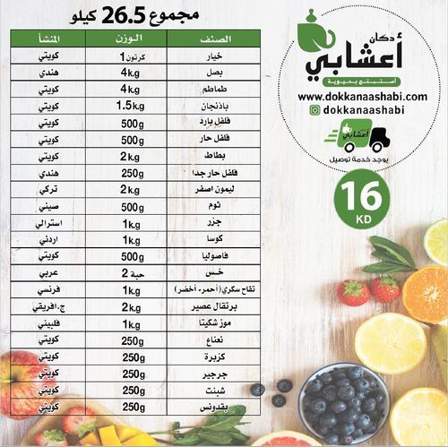 package 26  kg - مجموعة 26.5 كيلو (16 KD)
 
 
  المنشأ
  الوزن
  الصنف
 
 
  كويتي
  كرتون 1
  خيار
 
 
  هندي
  4 kg
  بصل
 
 
  كويتي
  4 kg
  طماطم
 
 
  كويتي
  1.5 kg
  باذنجان
 
 
  كويتي
  500 g
  فلفل بارد
 
 
  كويتي
  500 g
  فلفل حار
 
 
  كويتي
  2 kg
  بطاط
 
 
  هندي 
  250 g
  فلفل حار جدا
 
 
  تركي
  2 kg
  ليمون اصفر
 
 
  صيني
  500 g
  ثوم 
 
 
  استرالي
  1 kg
  جزر
 
 
  أردني
  1kg
  كوسا
 
 
  كويتي
  500 g
  فاصوليا 
 
 
  عربي
  2 حبة
  خس
 
 
  فرنسي
  1 kg
  تفاح أحمر
  سكري - أخضر
 
 
  ج.
  أفريقي
  2 kg
  برتقال عصير
 
 
  فلبيني
  1 kg
  موز تشكيتا
 
 
  كويتي
  250 g
  نعناع
 
 
  كويتي
  250 g
  جرجير
 
 
  كويتي
  250 g
  كزبرة
 
 
  كويتي
  250 g
  شبنت 
 
 
  كويتي
  250 g
  بقدونس