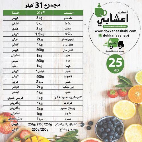 Set of vegetables + fruits (weight 31 kg) - مجموعة 31 كيلو (21 KD)
 
 
  المنشأ
  الوزن
  الصنف
 
 
  كويتي
  3 kg
  طماطم
 
 
  كويتي
  3 kg
  بطاط
 
 
  هندي
  3 kg
  بصل
 
 
  كويتي
  1.5 kg
  باذنجان
 
 
  تركي
  2 kg
  ليمون اصفر
 
 
  كويتي
  1 kg
  فلفل بارد
 
 
  كويتي
  500 g
  فلفل حار
 
 
  استرالي
  1 kg 
  جزر
 
 
  صيني
  500 g
  ثوم 
 
 
  أردني
  1 kg
  كوسا
 
 
  كويتي
  1 كرتون
  خيار
 
 
  كويتي
  500 g
  فاصوليا 
 
 
  عربي
  2 حبة
  خس
 
 
  فلبيني
  2 kg 
  موز شيكيتا
 
 
  لبناني
  1 kg
  عنب 
 
 
  فرنسي
  / تشيلي
  1 kg
  تفاح أحمر
  سكري - أخضر
 
 
  ج.
  أفريقي
  1 kg
  عرموط
 
 
  ج.
  أفريقي
  3 kg
  برتقال عصير
 
 
  استرالي
  1 kg
  خوخ
 
 
  أردني
  / عماني
  1 حبة
  شمام
 
 
  كويتي
  250 g
  جرجير
 
 
  كويتي
  250 g
  بقدونس
 
 
  كويتي
  250 g
  شبنت 
 
 
  كويتي
  250 g
  كزبرة
 
 
  كويتي
  250 g
  نعناع